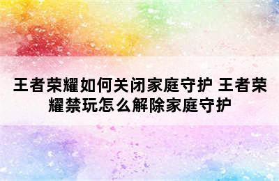 王者荣耀如何关闭家庭守护 王者荣耀禁玩怎么解除家庭守护